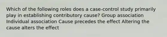 Which of the following roles does a case-control study primarily play in establishing contributory cause? Group association Individual association Cause precedes the effect Altering the cause alters the effect