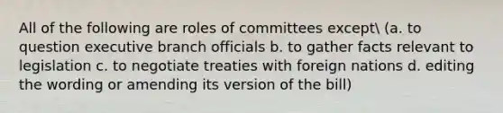 All of the following are roles of committees except (a. to question executive branch officials b. to gather facts relevant to legislation c. to negotiate treaties with foreign nations d. editing the wording or amending its version of the bill)