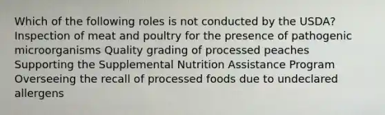 Which of the following roles is not conducted by the USDA? Inspection of meat and poultry for the presence of pathogenic microorganisms Quality grading of processed peaches Supporting the Supplemental Nutrition Assistance Program Overseeing the recall of processed foods due to undeclared allergens