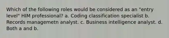 Which of the following roles would be considered as an "entry level" HIM professional? a. Coding classification specialist b. Records managemetn analyst. c. Business intelligence analyst. d. Both a and b.