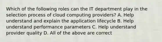 Which of the following roles can the IT department play in the selection process of cloud computing providers? A. Help understand and explain the application lifecycle B. Help understand performance parameters C. Help understand provider quality D. All of the above are correct