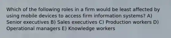 Which of the following roles in a firm would be least affected by using mobile devices to access firm information systems? A) Senior executives B) Sales executives C) Production workers D) Operational managers E) Knowledge workers