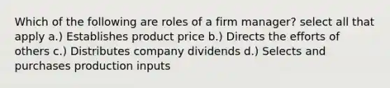 Which of the following are roles of a firm manager? select all that apply a.) Establishes product price b.) Directs the efforts of others c.) Distributes company dividends d.) Selects and purchases production inputs