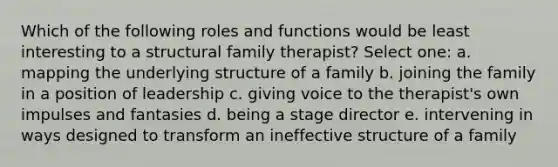 Which of the following roles and functions would be least interesting to a structural family therapist? Select one: a. mapping the underlying structure of a family b. joining the family in a position of leadership c. giving voice to the therapist's own impulses and fantasies d. being a stage director e. intervening in ways designed to transform an ineffective structure of a family