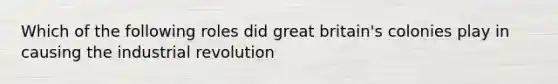 Which of the following roles did great britain's colonies play in causing the industrial revolution