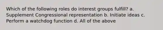 Which of the following roles do interest groups fulfill? a. Supplement Congressional representation b. Initiate ideas c. Perform a watchdog function d. All of the above