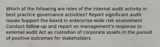 Which of the following are roles of the internal audit activity in best practice governance activities? Report significant audit issues Support the board in enterprise-wide risk assessment Conduct follow-up and report on management's response to external audit Act as custodian of corporate assets in the pursuit of positive outcomes for stakeholders