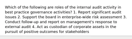 Which of the following are roles of the internal audit activity in best practice governance activities? 1. Report significant audit issues 2. Support the board in enterprise-wide risk assessment 3. Conduct follow-up and report on management's response to external audit 4. Act as custodian of corporate assets in the pursuit of positive outcomes for stakeholders