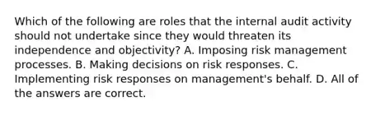 Which of the following are roles that the internal audit activity should not undertake since they would threaten its independence and objectivity? A. Imposing risk management processes. B. Making decisions on risk responses. C. Implementing risk responses on management's behalf. D. All of the answers are correct.