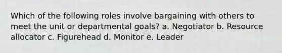 Which of the following roles involve bargaining with others to meet the unit or departmental goals? a. Negotiator b. Resource allocator c. Figurehead d. Monitor e. Leader