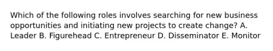 Which of the following roles involves searching for new business opportunities and initiating new projects to create change? A. Leader B. Figurehead C. Entrepreneur D. Disseminator E. Monitor