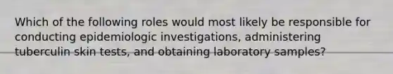 Which of the following roles would most likely be responsible for conducting epidemiologic investigations, administering tuberculin skin tests, and obtaining laboratory samples?