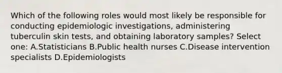 Which of the following roles would most likely be responsible for conducting epidemiologic investigations, administering tuberculin skin tests, and obtaining laboratory samples? Select one: A.Statisticians B.Public health nurses C.Disease intervention specialists D.Epidemiologists