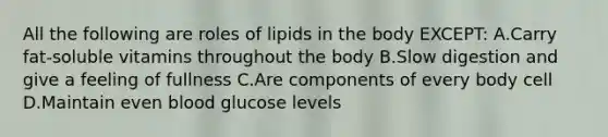 All the following are roles of lipids in the body EXCEPT: A.Carry fat-soluble vitamins throughout the body B.Slow digestion and give a feeling of fullness C.Are components of every body cell D.Maintain even blood glucose levels