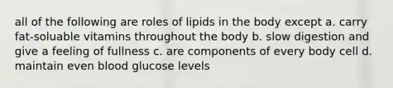 all of the following are roles of lipids in the body except a. carry fat-soluable vitamins throughout the body b. slow digestion and give a feeling of fullness c. are components of every body cell d. maintain even blood glucose levels