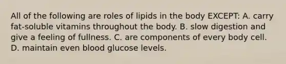 All of the following are roles of lipids in the body EXCEPT: A. carry fat-soluble vitamins throughout the body. B. slow digestion and give a feeling of fullness. C. are components of every body cell. D. maintain even blood glucose levels.