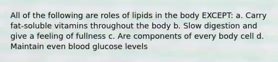 All of the following are roles of lipids in the body EXCEPT: a. Carry fat-soluble vitamins throughout the body b. Slow digestion and give a feeling of fullness c. Are components of every body cell d. Maintain even blood glucose levels