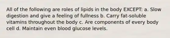 All of the following are roles of lipids in the body EXCEPT: a. Slow digestion and give a feeling of fullness b. Carry fat-soluble vitamins throughout the body c. Are components of every body cell d. Maintain even blood glucose levels.