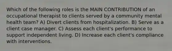 Which of the following roles is the MAIN CONTRIBUTION of an occupational therapist to clients served by a community mental health team? A) Divert clients from hospitalization. B) Serve as a client case manager. C) Assess each client's performance to support independent living. D) Increase each client's compliance with interventions.