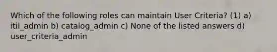 Which of the following roles can maintain User Criteria? (1) a) itil_admin b) catalog_admin c) None of the listed answers d) user_criteria_admin