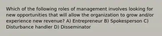 Which of the following roles of management involves looking for new opportunities that will allow the organization to grow and/or experience new revenue? A) Entrepreneur B) Spokesperson C) Disturbance handler D) Disseminator