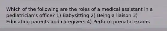 Which of the following are the roles of a medical assistant in a pediatrician's office? 1) Babysitting 2) Being a liaison 3) Educating parents and caregivers 4) Perform prenatal exams