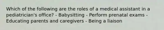 Which of the following are the roles of a medical assistant in a pediatrician's office? - Babysitting - Perform prenatal exams - Educating parents and caregivers - Being a liaison