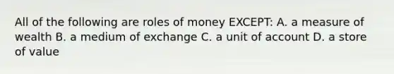 All of the following are roles of money EXCEPT: A. a measure of wealth B. a medium of exchange C. a unit of account D. a store of value