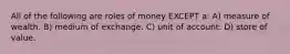 All of the following are roles of money EXCEPT a: A) measure of wealth. B) medium of exchange. C) unit of account. D) store of value.