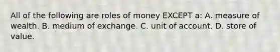 All of the following are roles of money EXCEPT a: A. measure of wealth. B. medium of exchange. C. unit of account. D. store of value.