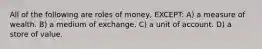 All of the following are roles of money, EXCEPT: A) a measure of wealth. B) a medium of exchange. C) a unit of account. D) a store of value.