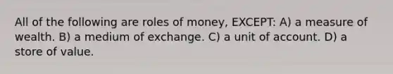 All of the following are roles of money, EXCEPT: A) a measure of wealth. B) a medium of exchange. C) a unit of account. D) a store of value.