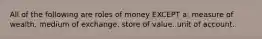 All of the following are roles of money EXCEPT a: measure of wealth. medium of exchange. store of value. unit of account.