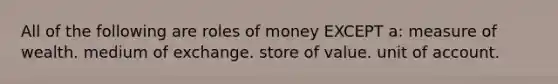 All of the following are roles of money EXCEPT a: measure of wealth. medium of exchange. store of value. unit of account.