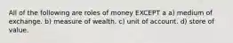 All of the following are roles of money EXCEPT a a) medium of exchange. b) measure of wealth. c) unit of account. d) store of value.