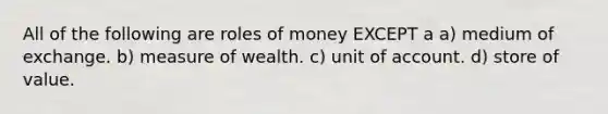 All of the following are roles of money EXCEPT a a) medium of exchange. b) measure of wealth. c) unit of account. d) store of value.