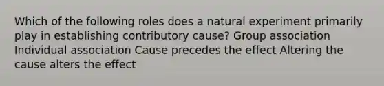 Which of the following roles does a natural experiment primarily play in establishing contributory cause? Group association Individual association Cause precedes the effect Altering the cause alters the effect