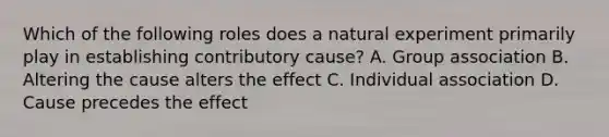 Which of the following roles does a natural experiment primarily play in establishing contributory cause? A. Group association B. Altering the cause alters the effect C. Individual association D. Cause precedes the effect