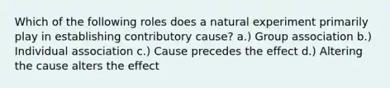 Which of the following roles does a natural experiment primarily play in establishing contributory cause? a.) Group association b.) Individual association c.) Cause precedes the effect d.) Altering the cause alters the effect