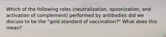 Which of the following roles (neutralization, opsonization, and activation of complement) performed by antibodies did we discuss to be the "gold standard of vaccination?" What does this mean?