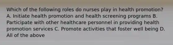 Which of the following roles do nurses play in health promotion? A. Initiate health promotion and health screening programs B. Participate with other healthcare personnel in providing health promotion services C. Promote activities that foster well being D. All of the above