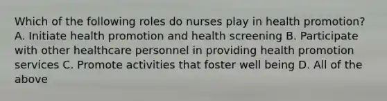 Which of the following roles do nurses play in health promotion? A. Initiate health promotion and health screening B. Participate with other healthcare personnel in providing health promotion services C. Promote activities that foster well being D. All of the above