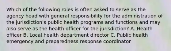 Which of the following roles is often asked to serve as the agency head with general responsibility for the administration of the jurisdiction's public health programs and functions and may also serve as the health officer for the jurisdiction? A. Health officer B. Local health department director C. Public health emergency and preparedness response coordinator