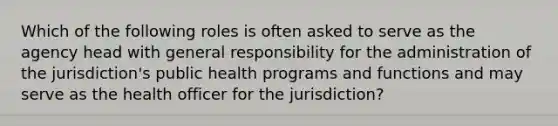 Which of the following roles is often asked to serve as the agency head with general responsibility for the administration of the jurisdiction's public health programs and functions and may serve as the health officer for the jurisdiction?