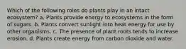 Which of the following roles do plants play in an intact ecosystem? a. Plants provide energy to ecosystems in the form of sugars. b. Plants convert sunlight into heat energy for use by other organisms. c. The presence of plant roots tends to increase erosion. d. Plants create energy from carbon dioxide and water.