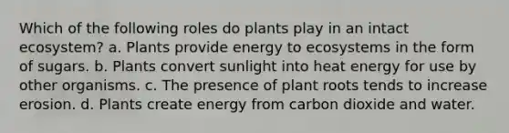 Which of the following roles do plants play in an intact ecosystem? a. Plants provide energy to ecosystems in the form of sugars. b. Plants convert sunlight into heat energy for use by other organisms. c. The presence of plant roots tends to increase erosion. d. Plants create energy from carbon dioxide and water.