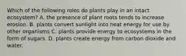 Which of the following roles do plants play in an intact ecosystem? A. the presence of plant roots tends to increase erosion. B. plants convert sunlight into heat energy for use by other organisms C. plants provide energy to ecosystems in the form of sugars. D. plants create energy from carbon dioxide and water.