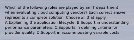 Which of the following roles are played by an IT department when evaluating cloud computing vendors? Each correct answer represents a complete solution. Choose all that apply. A.Explaining the application lifecycle. B.Support in understanding performance parameters. C.Supports in defining criteria for provider quality. D.Support in accommodating variable costs