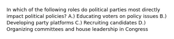 In which of the following roles do political parties most directly impact political policies? A.) Educating voters on policy issues B.) Developing party platforms C.) Recruiting candidates D.) Organizing committees and house leadership in Congress