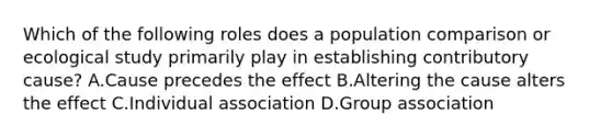 Which of the following roles does a population comparison or ecological study primarily play in establishing contributory cause? A.Cause precedes the effect B.Altering the cause alters the effect C.Individual association D.Group association